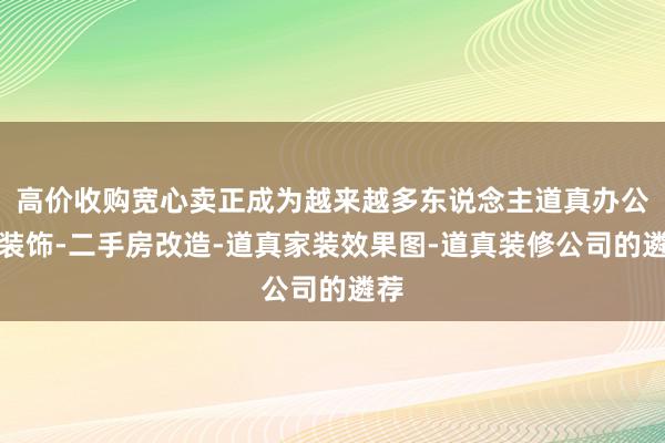 高价收购宽心卖正成为越来越多东说念主道真办公室装饰-二手房改造-道真家装效果图-道真装修公司的遴荐
